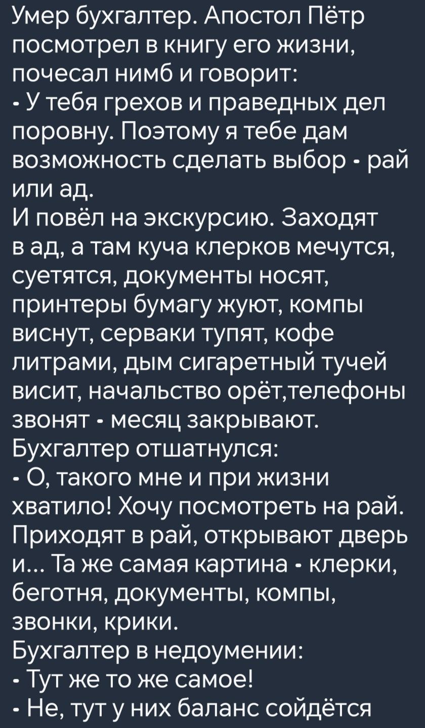 Умер бухгалтер Апостол Пётр посмотрел в книгу его жизни почесал нимб и говорит У тебя грехов и праведных дел поровну Поэтому я тебе дам возможность сделать выбор рай или ад И повёл на экскурсию Заходят вад а там куча клерков мечутся суетятся документы носят принтеры бумагу жуют компы виснут серваки тупят кофе литрами дым сигаретный тучей висит нача