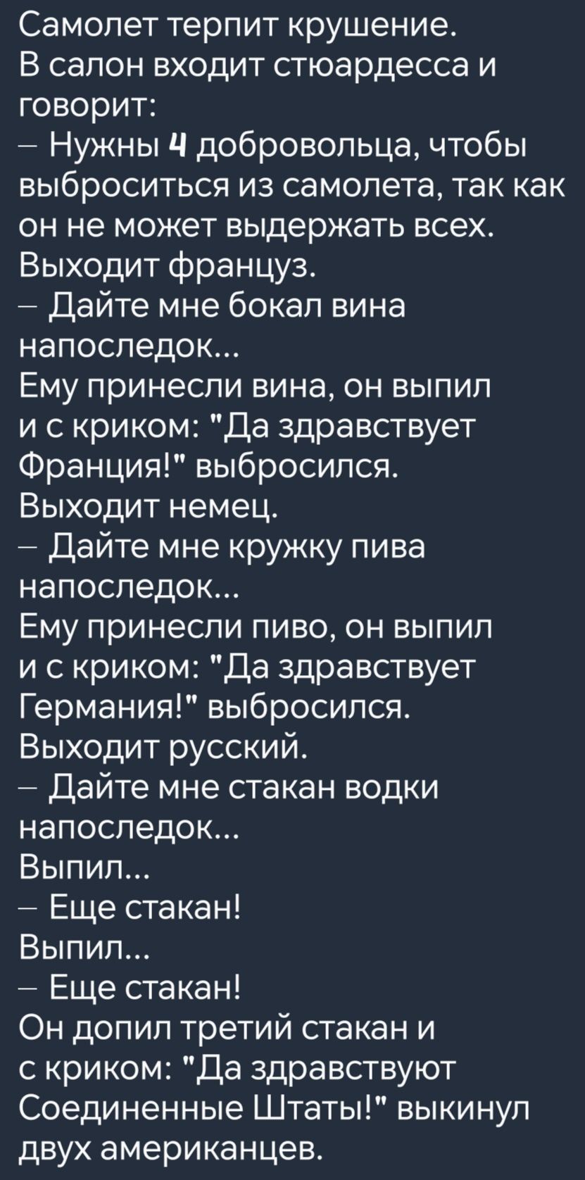 Самолет терпит крушение В салон входит стюардесса и говорит Нужны 4 добровольца чтобы выброситься из самолета так как он не может выдержать всех Выходит француз Дайте мне бокал вина напоследок Ему принесли вина он выпил и скриком Да здравствует Франция выбросился Выходит немец Дайте мне кружку пива напоследок Ему принесли пиво он выпил искриком Да 