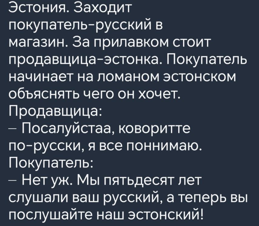 Эстония Заходит покупатель русский в магазин За прилавком стоит продавщица эстонка Покупатель начинает на ломаном эстонском объяснять чего он хочет Продавщица Посалуйстаа коворитте по русски я все поннимаю Покупатель Нет уж Мы пятьдесят лет слушали ваш русский а теперь вы послушайте наш эстонский