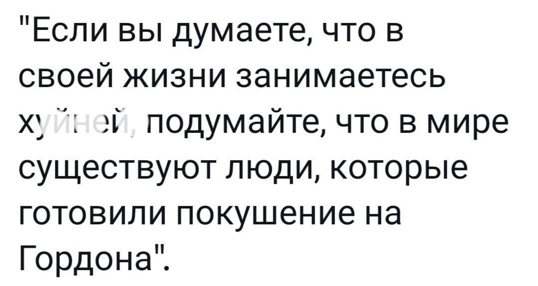 Если вы думаете что в своей жизни занимаетесь ху г эЁ подумайте что в мире существуют люди которые готовили покушение на Гордона