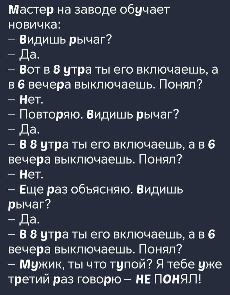 Мастер на заводе обучает новичка Видишь рычаг Да Вот в 8 утра ты его включаешь а в 6 вечера выключаешь Понял Нет Повторяю Видишь рычаг Да В 8 утра ты его включаешь ав 6 вечера выключаешь Понял Нет Еще раз объясняю Видишь рычаг Да В 8 утра ты его включаешь ав 6 вечера выключаешь Понял Мужик ты что тупой Я тебе уже третий раз говорю НЕ ПОНЯЛ