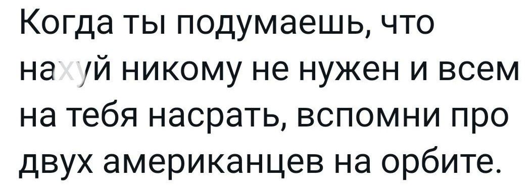 Когда ты подумаешь что на уй никому не нужен и всем на тебя насрать вспомни про двух американцев на орбите