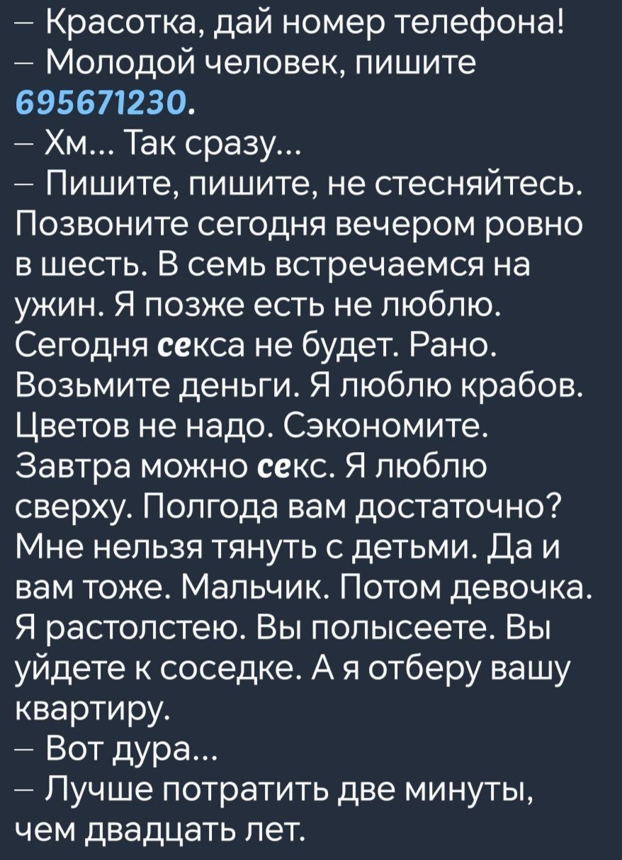 Красотка дай номер телефона Молодой человек пишите 695671230 Хм Так сразу Пишите пишите не стесняйтесь Позвоните сегодня вечером ровно вшесть В семь встречаемся на ужин Я позже есть не люблю Сегодня секса не будет Рано Возьмите деньги Я люблю крабов Цветов не надо Сэкономите Завтра можно секс Я люблю сверху Полгода вам достаточно Мне нельзя тянуть 