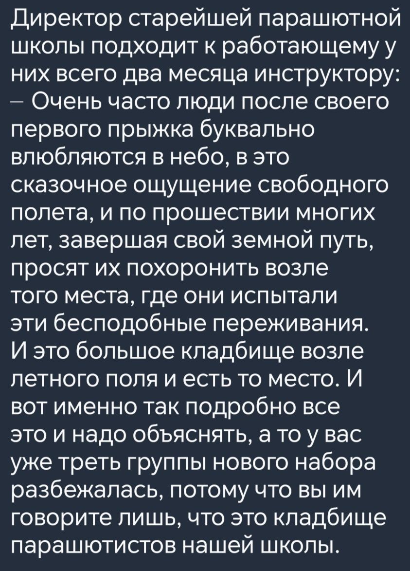 Директор старейшей парашютной школы подходит к работающему у них всего два месяца инструктору Очень часто люди после своего первого прыжка буквально влюбляются в небо в это сказочное ощущение свободного полета и по прошествии многих лет завершая свой земной путь просят их похоронить возле того места где они испытали эти бесподобные переживания И эт