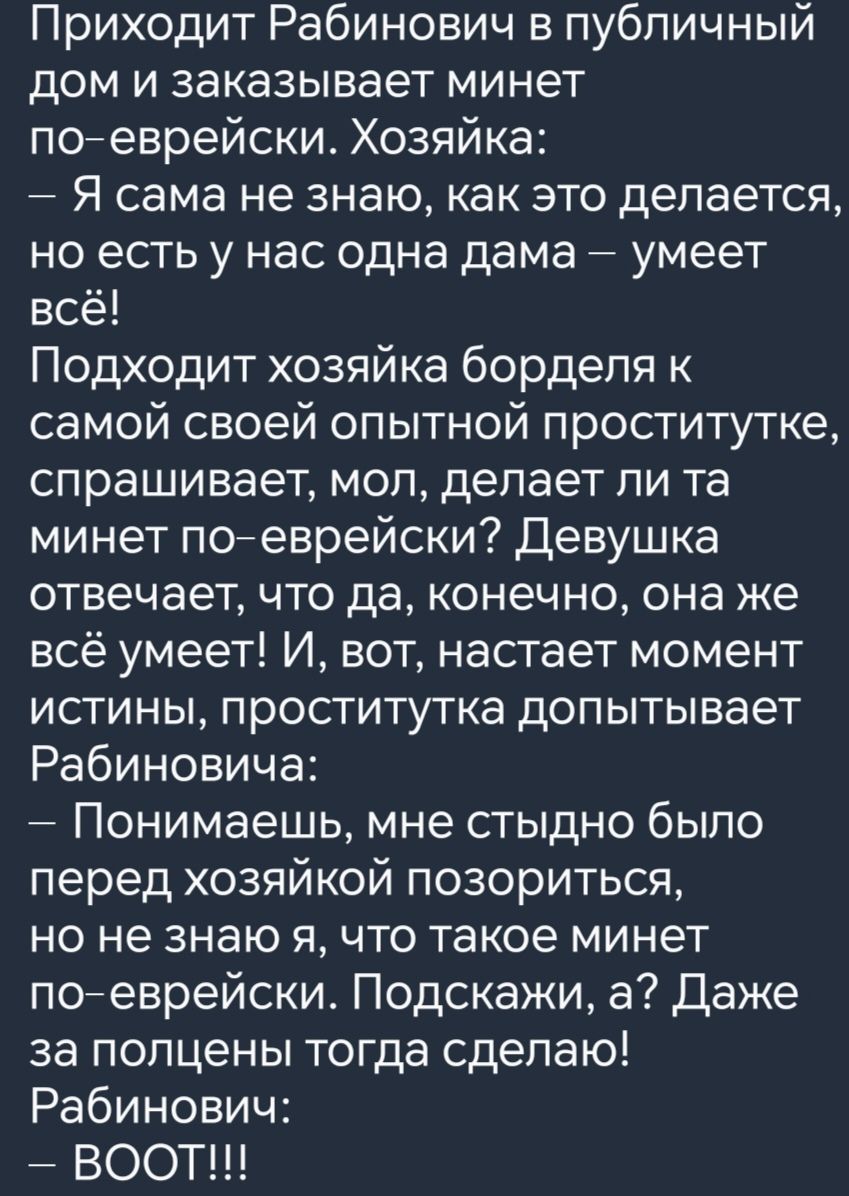 Приходит Рабинович в публичный дом и заказывает минет по еврейски Хозяйка Я сама не знаю как это делается но есть у нас одна дама умеет всё Подходит хозяйка борделя к самой своей опытной проститутке спрашивает мол делает ли та минет по еврейски Девушка отвечает что да конечно она же всё умеет И вот настает момент истины проститутка допытывает Рабин