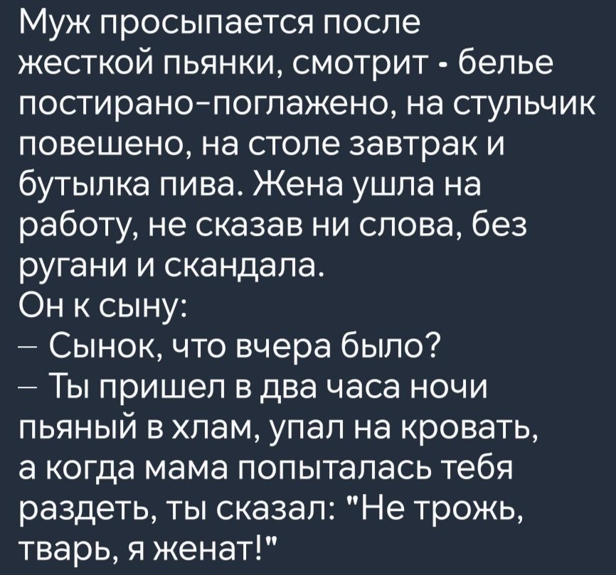 Муж просыпается после жесткой пьянки смотрит белье постирано поглажено на стульчик повешено на столе завтрак и бутылка пива Жена ушла на работу не сказав ни слова без ругани и скандала Он к сыну Сынок что вчера было Ты пришел в два часа ночи пьяный в хлам упал на кровать а когда мама попыталась тебя раздеть ты сказал Не трожь тварь я женат