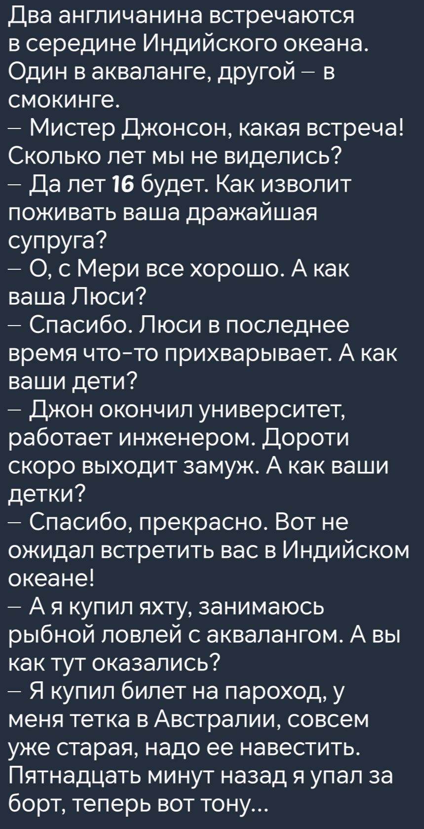 Два англичанина встречаются в середине Индийского океана Один в акваланге другой в смокинге Мистер Джонсон какая встреча Сколько лет мы не виделись Да лет 16 будет Как изволит поживать ваша дражайшая супруга О сМери все хорошо А как ваша Люси Спасибо Люси в последнее время что то прихварывает А как ваши дети Джон окончил университет работает инжене