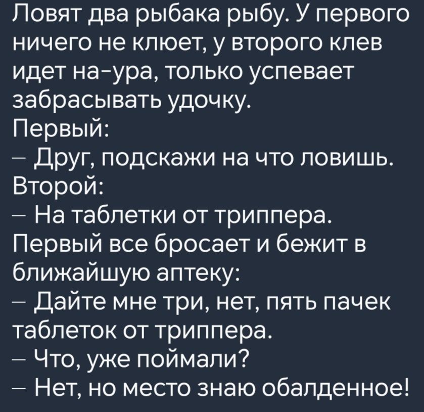 Ловят два рыбака рыбу У первого ничего не клюет у второго клев идет на ура только успевает забрасывать удочку Первый Друг подскажи на что ловишь Второй На таблетки от триппера Первый все бросает и бежит в ближайшую аптеку Дайте мне три нет пять пачек таблеток от триппера Что уже поймали Нет но место знаю обалденное