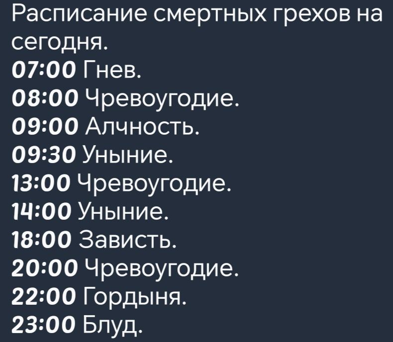 Расписание смертных грехов на сегодня 0700 Гнев 0800 Чревоугодие 0900 Алчность 0930 Уныние 1300 Чревоугодие 1900 Уныние 1800 Зависть 2000 Чревоугодие 2200 Гордыня 2300 Блуд