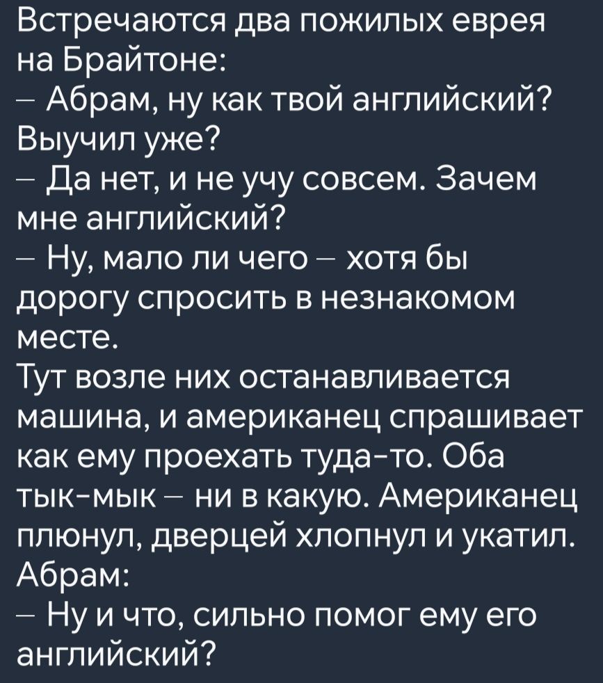 ВСТРЭЧЗЮТСЯ два пожилых еврея на Брайтоне Абрам ну как твой английский Выучил уже Да нет и не учу совсем Зачем мне английский Ну мало ли чего хотя бы дорогу спросить в незнакомом месте Тут возле них останавливается машина и американец спрашивает как ему проехать туда то Оба тык мык ни в какую Американец плюнул дверцей хлопнул и укатил Абрам Нуичто 