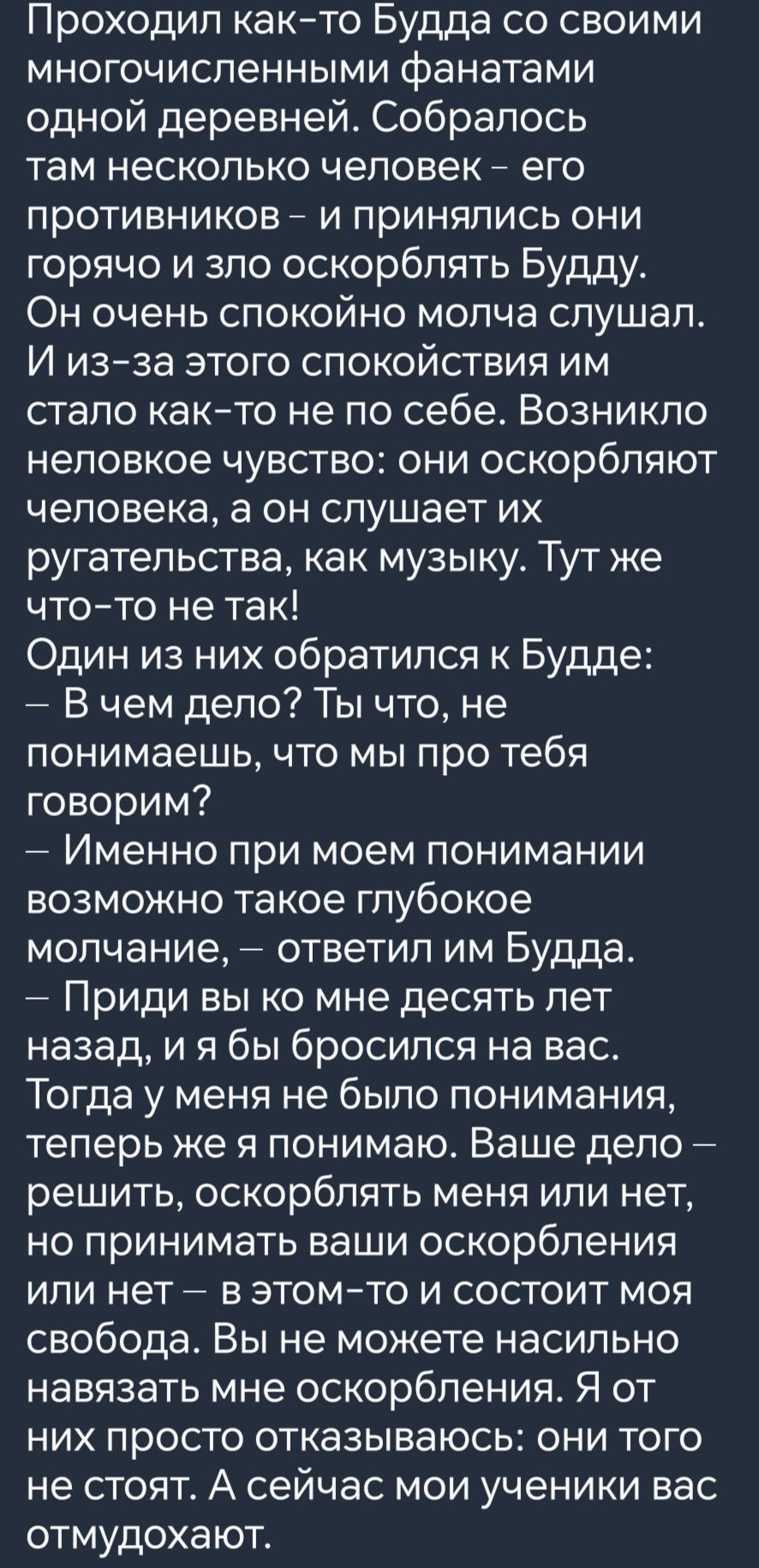 Проходил как то Будда со своими многочисленными фанатами одной деревней Собралось там несколько человек его противников и принялись они горячо и зло оскорблять Будду Он очень спокойно молча слушал И из за этого СпокОйстВиИЯ им стало как то не по себе Возникло неловкое чувство они оскорбляют человека а он слушает их ругательства как музыку Тут же чт