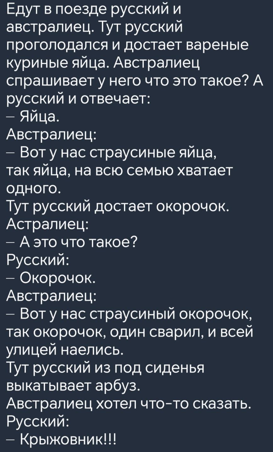 Едут в поезде русский и австралиец Тут русский проголодался и достает вареные куриные яйца Австралиец спрашивает у него что это такое А русский и отвечает Яйца Австралиец Вот у нас страусиные яйца так яйца на всю семью хватает одНоГго Тут русский достает окорочок Астралиец Аэто что такое Русский Окорочок Австралиец Вот у нас страусиный окорочок так