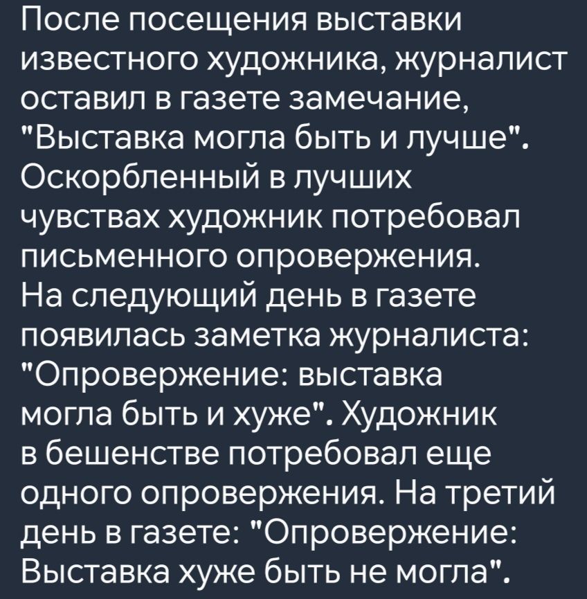 После посещения выставки известного художника журналист оставил в газете замечание Выставка могла быть и лучше Оскорбленный в лучших чувствах художник потребовал письменного опровержения На следующий день в газете появилась заметка журналиста Опровержение выставка могла быть и хуже Художник в бешенстве потребовал еще одного опровержения На третий д