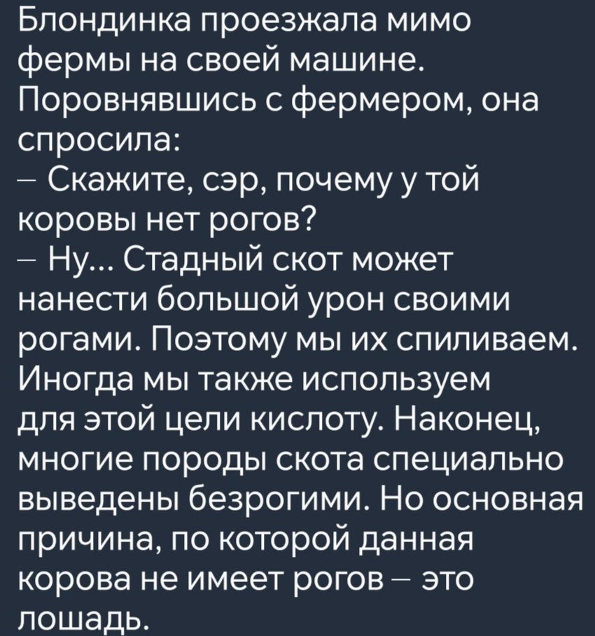 Блондинка проезжала мимо фермы на своей машине Поровнявшись с фермером она спросила Скажите сэр почему у той коровы нет рогов Ну Стадный скот может нанести большой урон своими рогами Поэтому мы их спиливаем Иногда мы также используем для этой цели кислоту Наконец многие породы скота специально выведены безрогими Но основная причина по которой данна