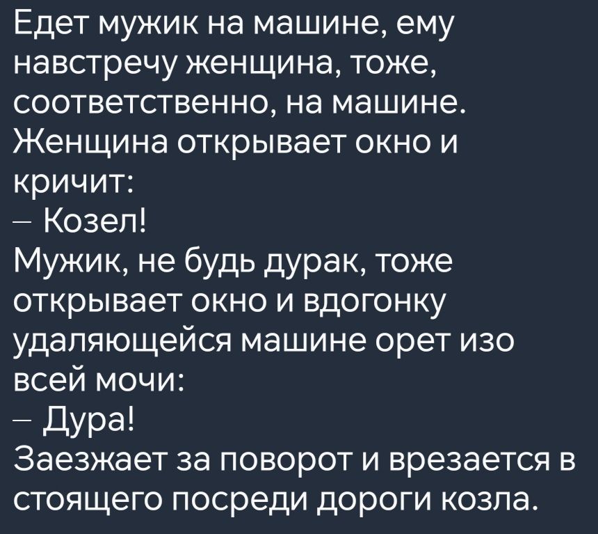 Едет мужик на машине ему навстречу женщина тоже соответственно на машине Женщина открывает окно и кричит Козел Мужик не будь дурак тоже открывает окно и вдогонку удаляющейся машине орет изо всей мочи Дура Заезжает за поворот и врезается в стоящего посреди дороги козла