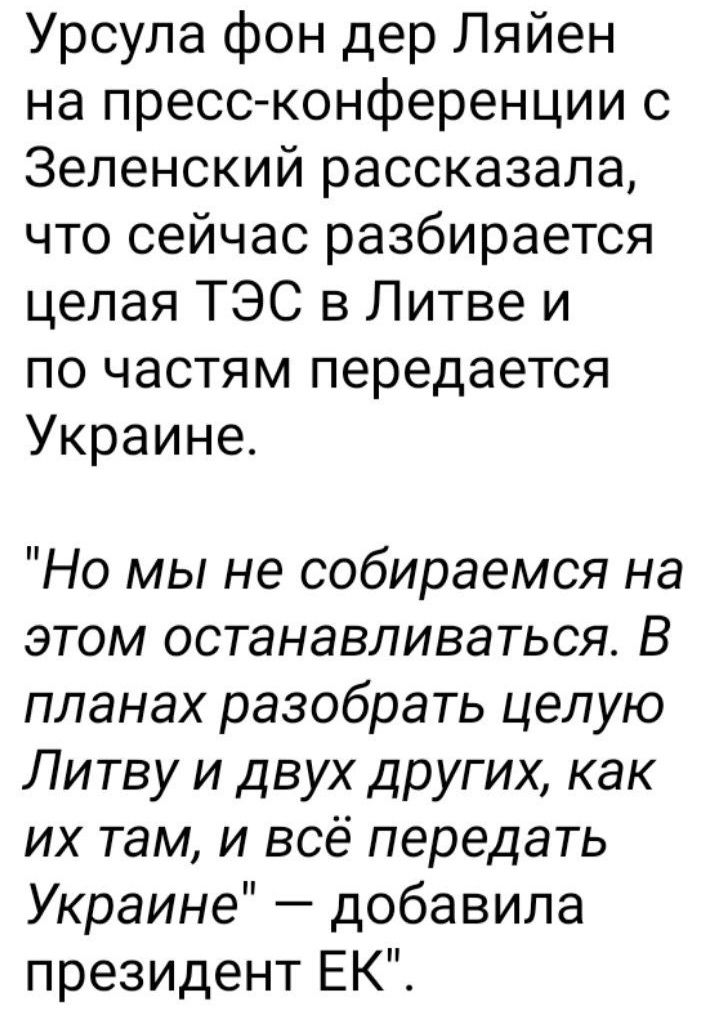 Урсула фон дер Ляйен на пресс конференции с Зеленский рассказала что сейчас разбирается целая ТЭС в Литве и по частям передается Украине Но мы не собираемся на этом останавливаться В планах разобрать целую Литву и двух других как их там и всё передать Украине добавила президент ЕК