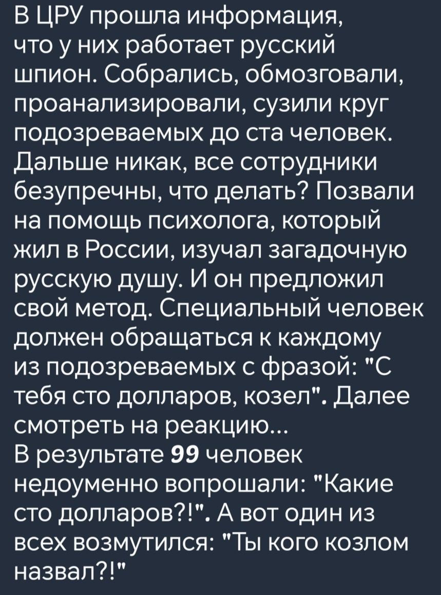 В ЦРУ прошла информация что у них работает русский шпион Собрались обмозговали проанализировали сузили круг подозреваемых до ста человек Дальше никак все сотрудники безупречны что делать Позвали на помощь психолога который жил в России изучал загадочную русскую дущу И он предложил свой метод Специальный человек должен обращаться к каждому из подозр