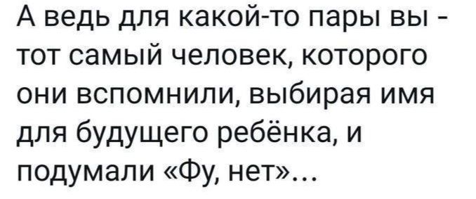 А ведь для какой то пары вы тот самый человек которого они вспомнили выбирая имя для будущего ребёнка и подумали Фу нет