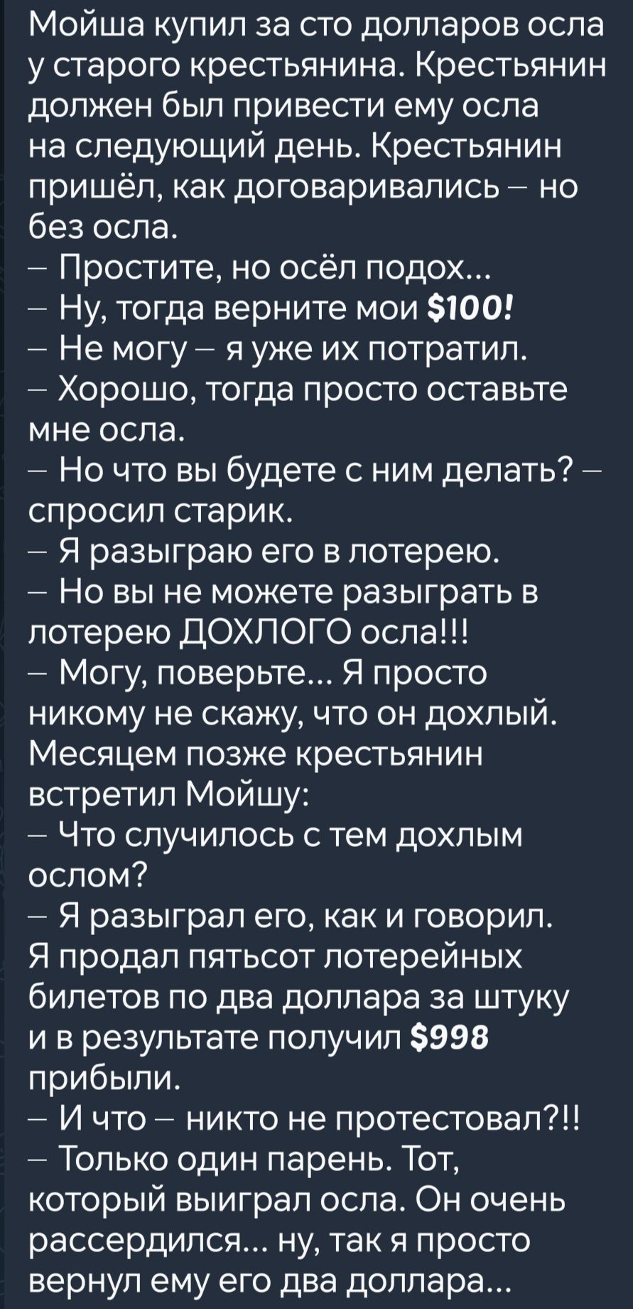 Мойша купил за сто долларов осла у старого крестьянина Крестьянин должен был привести ему осла на следующий день Крестьянин пришёл как договаривались но без осла Простите но осёл подох Ну тогда верните мои 100 Не могу я уже их потратил т ХОРОШО тогда просто оставьте мне осла Но что вы будете с ним делать спросил старик Я разыграю его в лотерею Но в