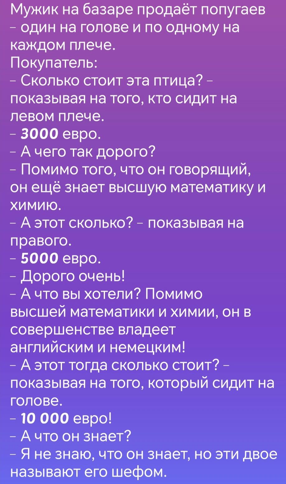 Мужик на базаре продаёт попугаев один на голове и по одному на каждом плече Покупатель Сколько стоит эта птица показывая на того кто сидит на левом плече 3000 евро Ачего так дорого Помимо того что он говорящий он ещё знает высшую математику и хиМиЮ Аэтот сколько показывая на правого 5000 евро Дорого очень Ачто вы хотели Помимо высшей математики и х