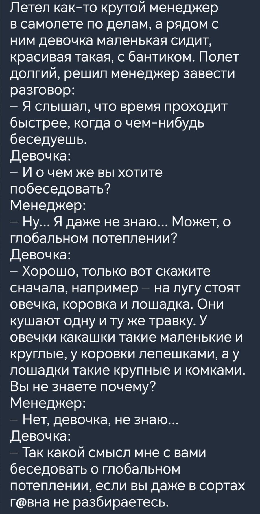 Летел как то крутой менеджер в самолете по делам а рядом с ним девочка маленькая сидит красивая такая с бантиком Полет долгий решил менеджер завести разговор Я слышал что время проходит быстрее когда о чем нибудь беседуешь Девочка И очем же вы хотите побеседовать Менеджер Ну Я даже не знаю Может о глобальном потеплении Девочка Хорошо только вот ска