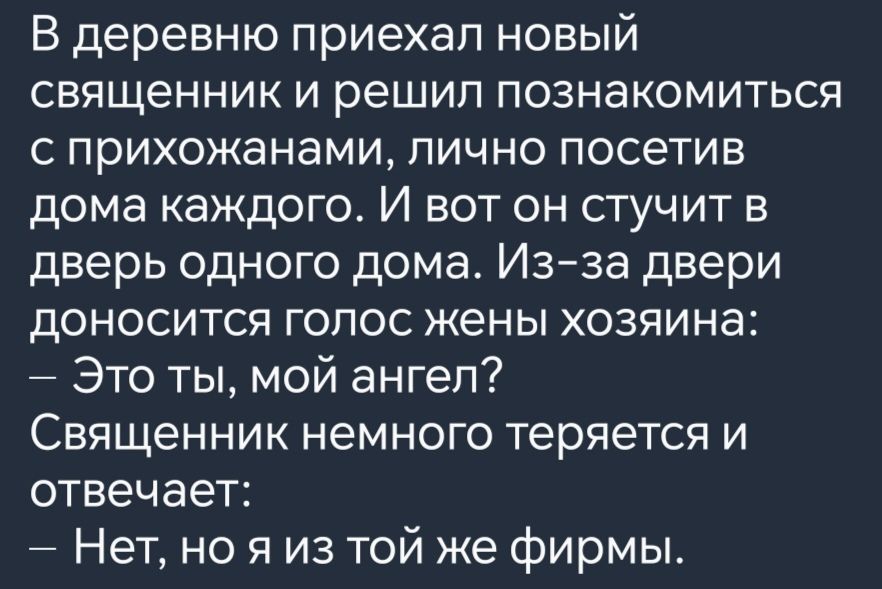 В деревню приехал новый священник и решил познакомиться с прихожанами лично посетив дома каждого И вот он стучит в дверь одного дома Из за двери доносится голос жены хозяина Это ты мой ангел СВЯЩЭННИК немного теряется и отвечает Нет но я из той же фирмы