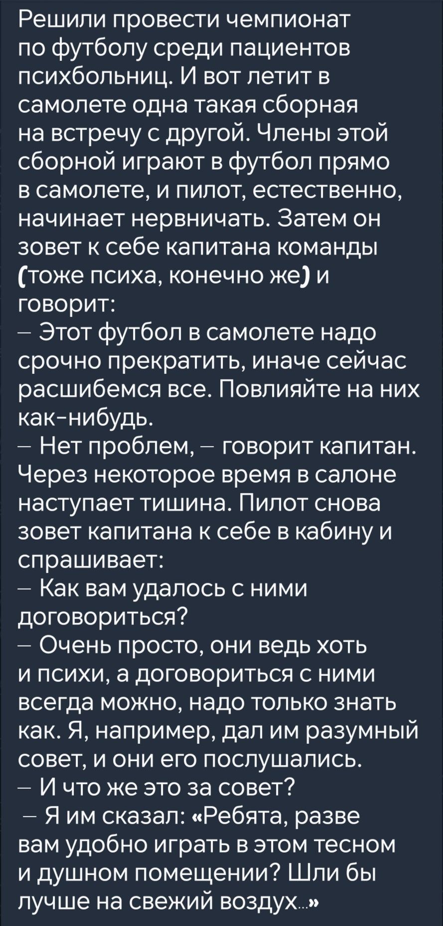 Решили провести чемпионат по футболу среди пациентов психбольниц И вот летит в самолете одна такая сборная на встречу с другой Члены этой сборной играют в футбол прямо в самолете и пилот естественно начинает нервничать Затем он зовет к себе капитана команды тоже психа конечно же и говорит Этот футбол в самолете надо срочно прекратить иначе сейчас р