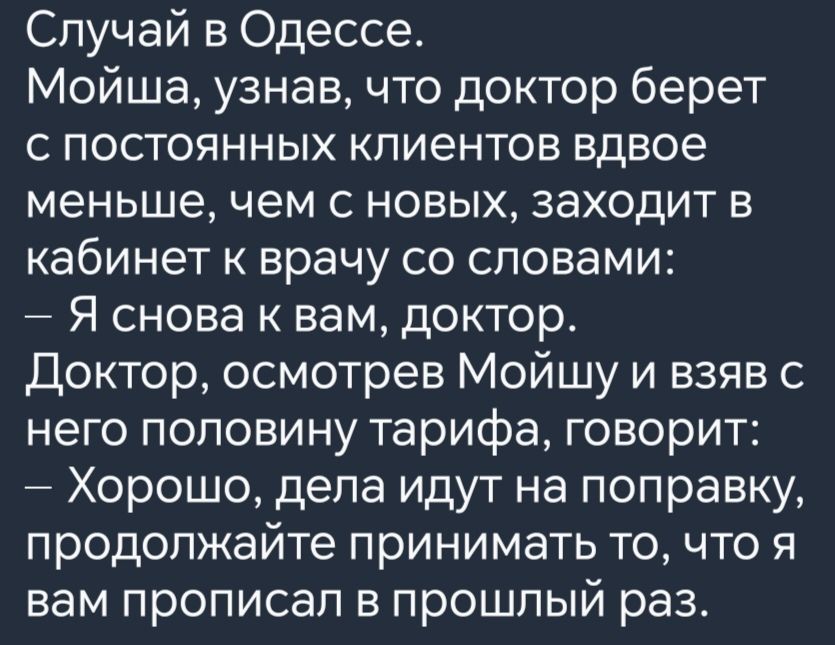 Случай в Одессе Мойша узнав что доктор берет с постоянных клиентов вдвое меньше чем с новых заходит в кабинет к врачу со словами Я снова к вам доктор Доктор осмотрев Мойшу и взяв с него половину тарифа говорит Хорошо дела идут на поправку продолжайте принимать то что я вам прописал в прошлый раз