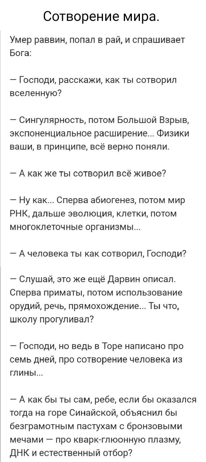 Сотворение мира Умер раввин попал в рай и спрашивает Бога Господи расскажи как ты сотворил вселенную Сингулярность потом Большой Взрыв экспоненциальное расширение Физики ваши в принципе всё верно поняли А как же ты сотворил всё живое Ну как Сперва абиогенез потом мир РНК дальше эволюция клетки потом многоклеточные организмы А человека ты как сотвор