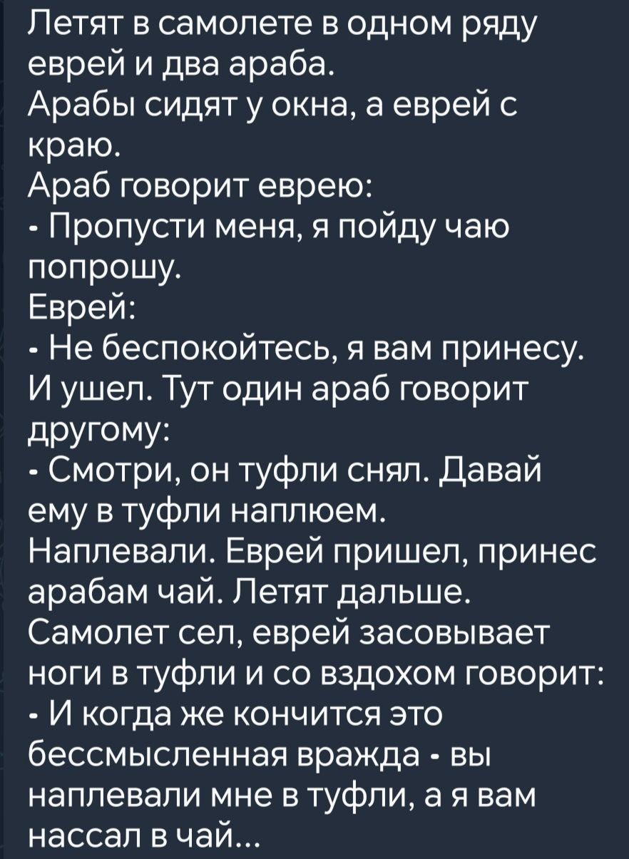 Летят в самолете в одном ряду еврей и два араба Арабы сидят у окна а еврей с краю Араб говорит еврею Пропусти меня я пойду чаю попрошу Еврей Не беспокойтесь я вам принесу И ушел Тут один араб говорит другому Смотри он туфли снял Давай ему в туфли наплюем Наплевали Еврей пришел принес арабам чай Летят дальше Самолет сел еврей засовывает ноги в туфли