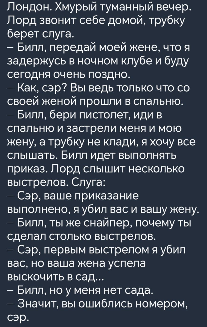 Лондон Хмурый туманный вечер Лорд звонит себе домой трубку берет слуга Билл передай моей жене что я задержусь в ночном клубе и буду сегодня очень поздно Как сэр Вы ведь только что со своей женой прошли в спальню Билл бери пистолет иди в спальню и застрели меня и мою жену а трубку не клади я хочу все слышать Билл идет выполнять приказ Лорд слышит не