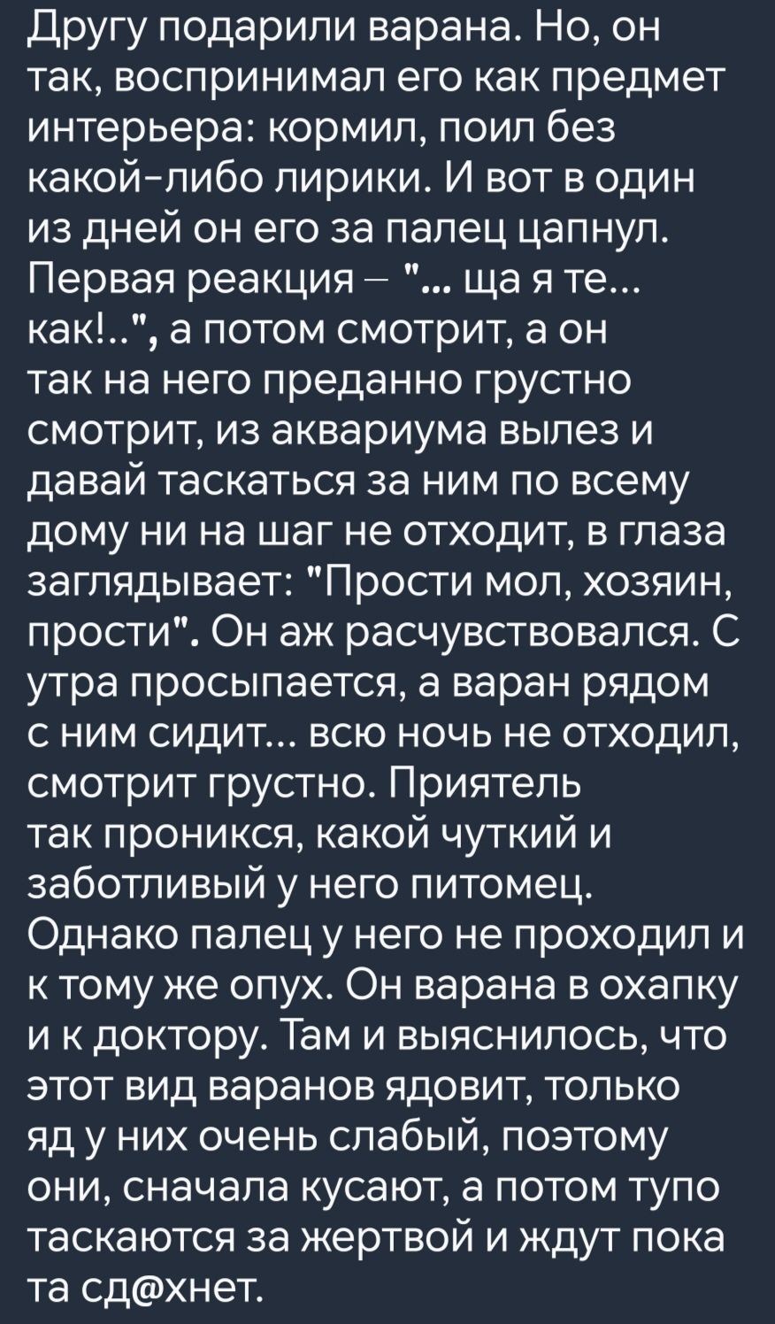 Другу подарили варана Но он так воспринимал его как предмет интерьера кормил поил без какой либо лирики И вот в один из дней он его за палец цапнул Первая реакция ща я те как а потом смотрит а он так на него преданно грустно смотрит из аквариума вылез и давай таскаться за ним по всему дому ни на шаг не отходит в глаза заглядывает Прости мол хозяин 