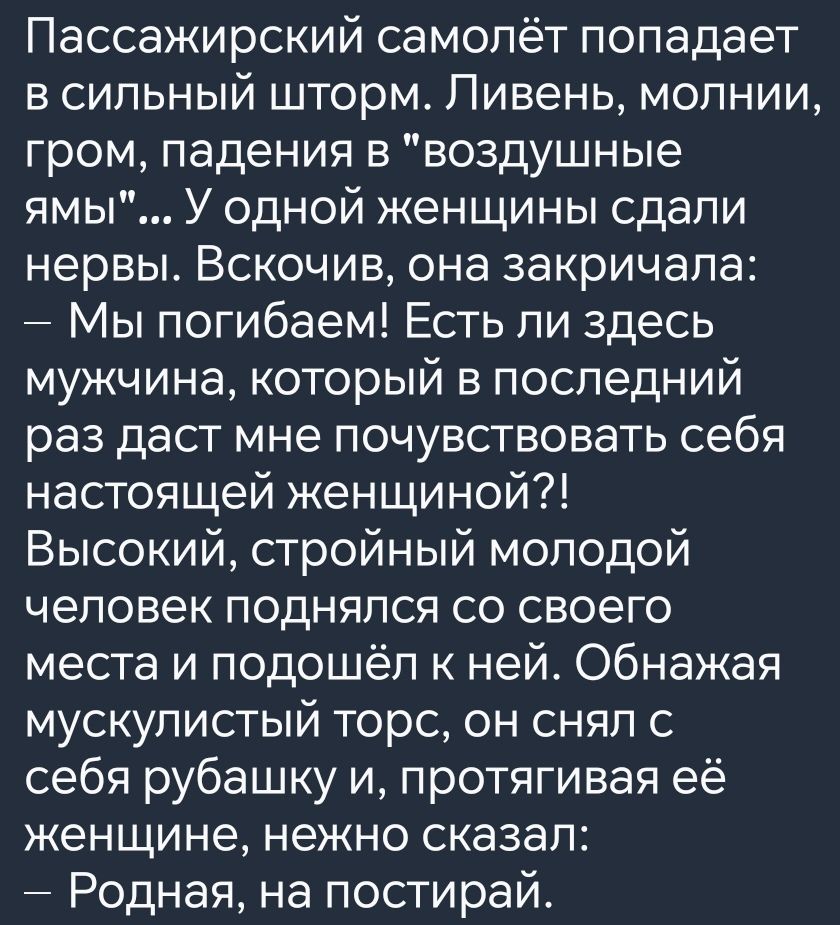 Пассажирский самолёт попадает в сильный шторм Ливень молнии гром падения в воздушные ямы У одной женщины сдали нервы Вскочив она закричала Мы погибаем Есть ли здесь мужчина который в последний раз даст мне почувствовать себя настоящей женщиной Высокий стройный молодой человек поднялся со своего места и подошёл к ней Обнажая мускулистый торс он снял