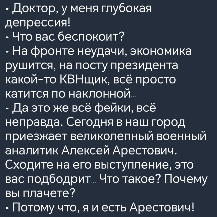 Доктор у меня глубокая депрессия Что вас беспокоит На фронте неудачи экономика рушится на посту президента какой то КВНщик всё просто катится по наклонной Да это же всё фейки всё неправда Сегодня в наш город приезжает великолепный военный аналитик Алексей Арестович Сходите на его выступление это вас подбодрит Что такое Почему вы плачете Потому что 