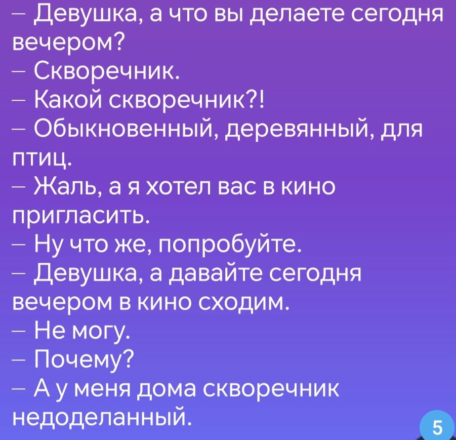 Девушка а что вы делаете сегодня вечером Скворечник Какой скворечник Обыкновенный деревянный для птиц Жеаль а я хотел вас в кино пригласить Ну что же попробуйте Девушка а давайте сегодня вечером в кино сходим Не могу Почему Ауменя дома скворечник недоделанный