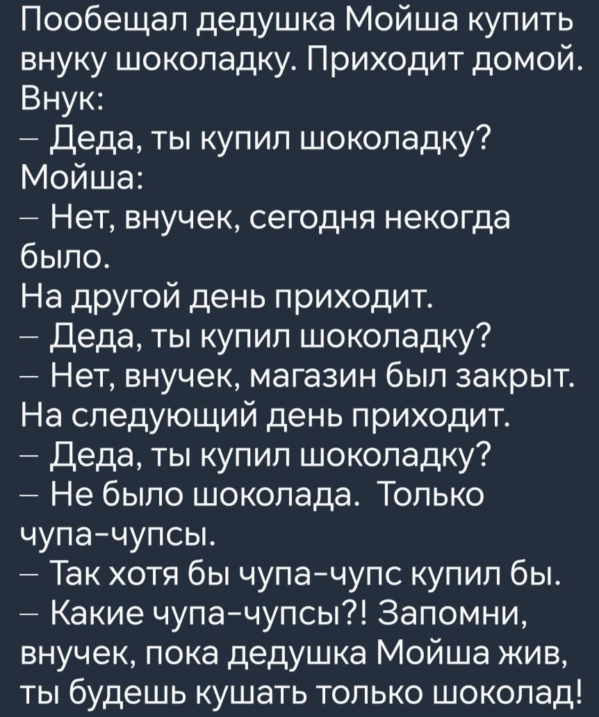 Пообещал дедушка Мойша купить внуку шоколадку Приходит домой Внук Деда ты купил шоколадку Мойша Нет внучек сегодня некогда было На другой день приходит Деда ты купил шоколадку Нет внучек магазин был закрыт На следующий день приходит Деда ты купил шоколадку Не было шоколада Только чупа чупсы Так хотя бы чупа чупс купил бы Какие чупа чупсы Запомни вн