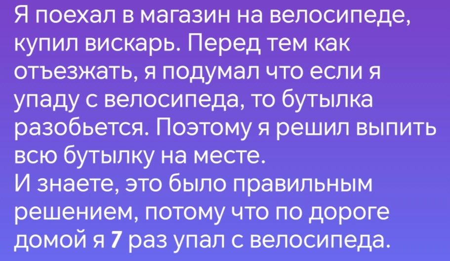 Я поехал в магазин на велосипеде купил вискарь Перед тем как отъезжать я подумал что если я упаду с велосипеда то бутылка разобьется Поэтому я решил выпить всю бутылку на месте И знаете это было правильным решением потому что по дороге домой я 7 раз упал с велосипеда