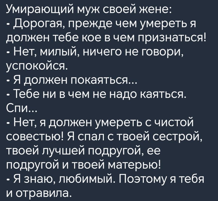 Умирающий муж своей жене Дорогая прежде чем умереть я должен тебе кое в чем признаться Нет милый ничего не говори успокойся Я должен покаяться Тебе ни в чем не надо каяться Спи Нет я должен умереть с чистой совестью Я спал с твоей сестрой твоей лучшей подругой ее подругой и твоей матерью Я знаю любимый Поэтому я тебя и отравила