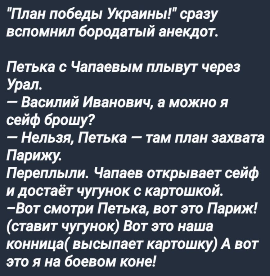 План победы Украины сразу вспомнил бородатый анекдот Петька с Чапаевым плывут через Урал Василий Иванович а можно я сейф брошу Нельзя Петька там план захвата Парижу Переплыли Чапаев открывает сейф и достаёт чугунок с картошкой Вот смотри Петька вот это Париж ставит чугунок Вот это наша конница высыпает картошку А вот это я на боевом коне