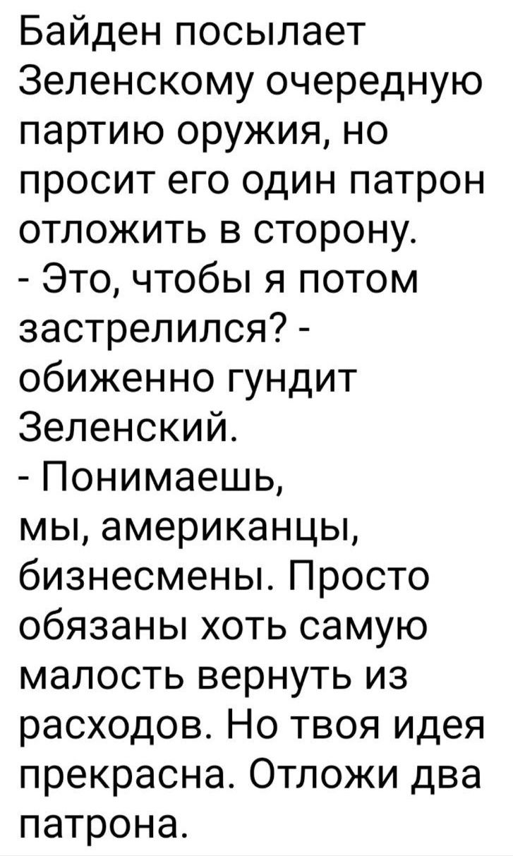 Байден посылает Зеленскому очередную партию оружия но просит его один патрон отложить в сторону Это чтобы я потом застрелился обиженно гундит Зеленский Понимаешь мы американцы бизнесмены Просто обязаны хоть самую малость вернуть из расходов Но твоя идея прекрасна Отложи два патрона