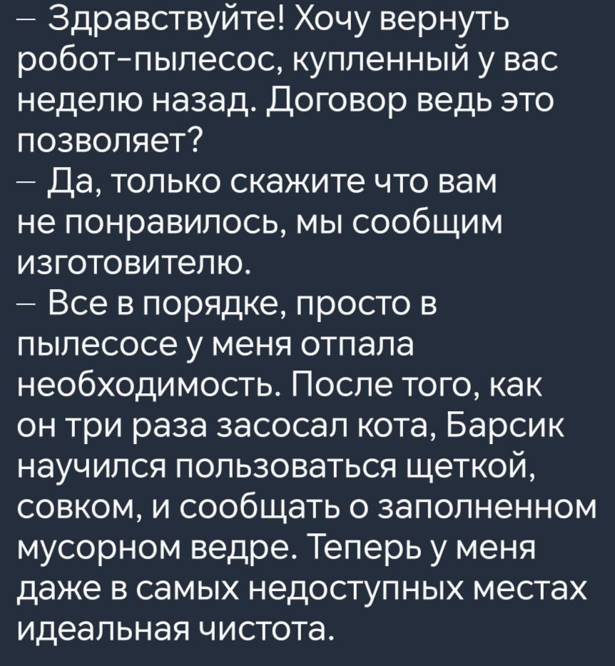 Здравствуйте Хочу вернуть робот пылесос купленный у вас неделю назад Договор ведь это позволяет Да только скажите что вам не понравилось мы сообщим изготовителю Все в порядке просто в пылесосе у меня отпала необходимость После того как он три раза засосал кота Барсик научился пользоваться щеткой совком и сообщать о заполненном мусорном ведре Теперь