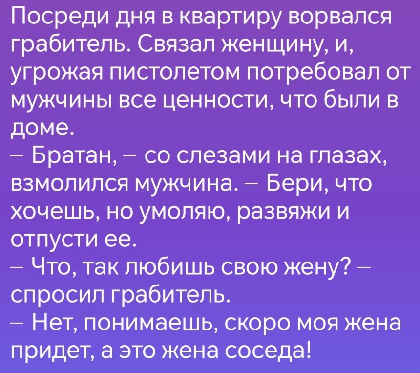 Посреди дня в квартиру ворвался грабитель Связал женщину и угрожая пистолетом потребовал от мужчины все ценности что были в доме Братан со слезами на глазах взмолился мужчина Бери что хочешь но умоляю развяжи и отпусти ее Что так любишь свою жену спросил грабитель Нет понимаешь скоро моя жена придет а это жена соседа