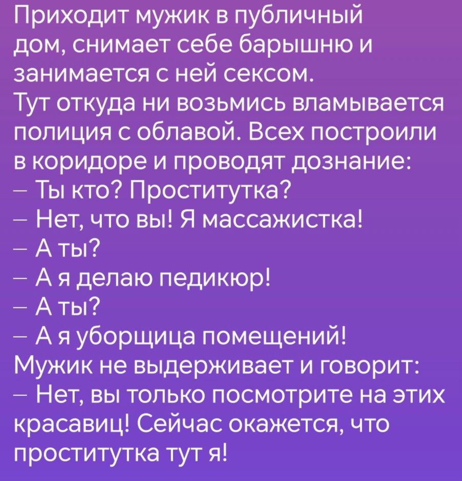 Приходит мужик в публичный дом снимает себе барышню и занимается с ней сексом Тут откуда ни возьмись вламывается полиция с облавой Всех построили в коридоре и проводят дознание Ты кто Проститутка Нет что вы Я массажистка Аты Ая делаю педикюр Аты Аяуборщица помещений Мужик не выдерживает и говорит Нет вы только посмотрите на этих красавиц Сеичас ока