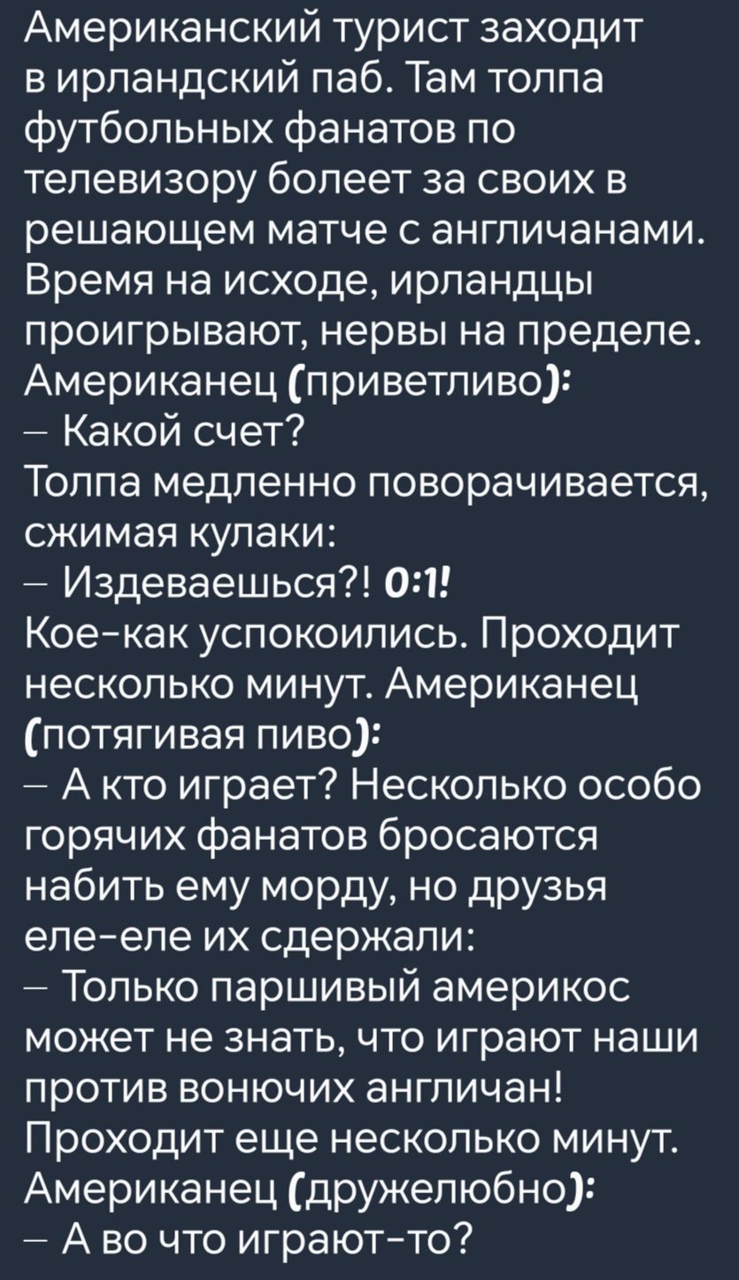 Американский турист заходит вирландский паб Там толпа футбольных фанатов по телевизору болеет за своих в решающем матче с англичанами Время на исходе ирландцы проигрывают нервы на пределе Американец приветливо Какой счет Толпа медленно поворачивается сжимая кулаки Издеваешься 01 Кое как успокоились Проходит несколько минут Американец потягивая пиво