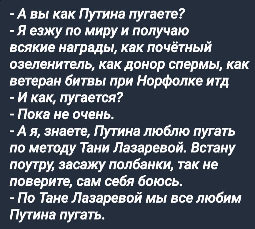 А вы как Путина пугаете Я езжу по миру и получаю всякие награды как почётный озеленитель как донор спермы как ветеран битвы при Норфолке итд И как пугается Пока не очень Ая знаете Путина люблю пугать по методу Тани Лазаревой Встану поутру засажу полбанки так не поверите сам себя боюсь По Тане Лазаревой мы все любим Путина пугать