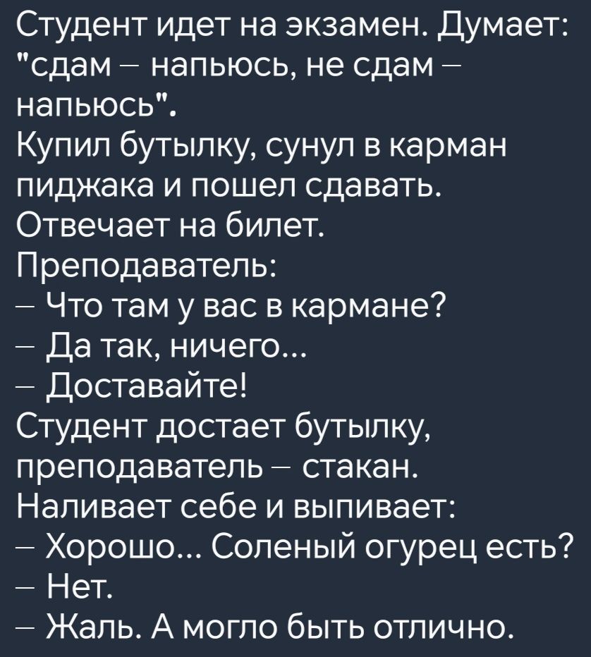 Студент идет на экзамен Думает сдам напьюсь не сдам напьюсь Купил бутылку сунул в карман пиджака и пошел сдавать Отвечает на билет Преподаватель Что там у вас в кармане Да так ничего Доставайте Студент достает бутылку преподаватель стакан Наливает себе и выпивает Хорошо Соленый огурец есть Нет Жаль А могло быть отлично