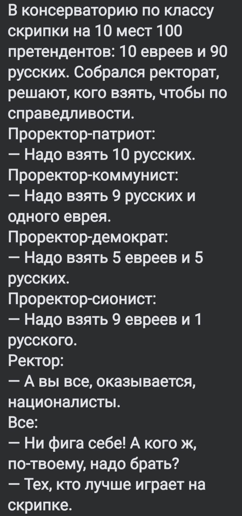 В консерваторию по классу скрипки на 10 мест 100 претендентов 10 евреев и 90 русских Собрался ректорат решают кого взять чтобы по справедливости Проректор патриот Надо взять 10 русских Проректор коммунист Надо взять 9 русских и одного еврея Проректор демократ Надо взять 5 евреев и 5 русских Проректор сионист Надо взять 9 евреев и 1 русского Ректор 