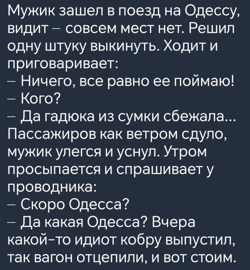 Мужик зашел в поезд на Одессу видит совсем мест нет Решил одну штуку выкинуть Ходит и приговаривает Ничего все равно ее поймаю Кого Да гадюка из сумки сбежала Пассажиров как ветром сдуло мужик улегся и уснул Утром просыпается и спрашивает у проводника Скоро Одесса Да какая Одесса Вчера какой то идиот кобру выпустил так вагон отцепили и вот стоим