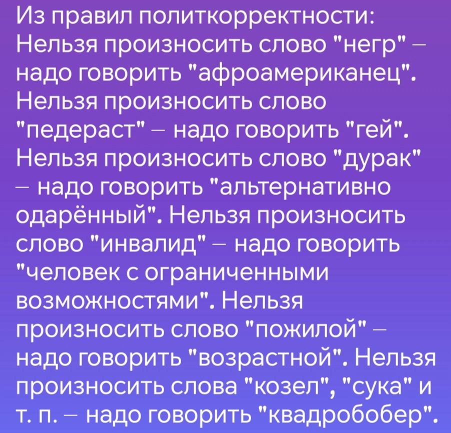 Из правил политкорректности Нельзя произносить слово негр надо говорить афроамериканец Нельзя произносить слово педераст надо говорить гей Нельзя произносить слово дурак надо говорить альтернативно одарённый Нельзя произносить слово инвалид надо говорить человек с ограниченными возможностями Нельзя произносить слово пПОЖилой надо говорить возрастно