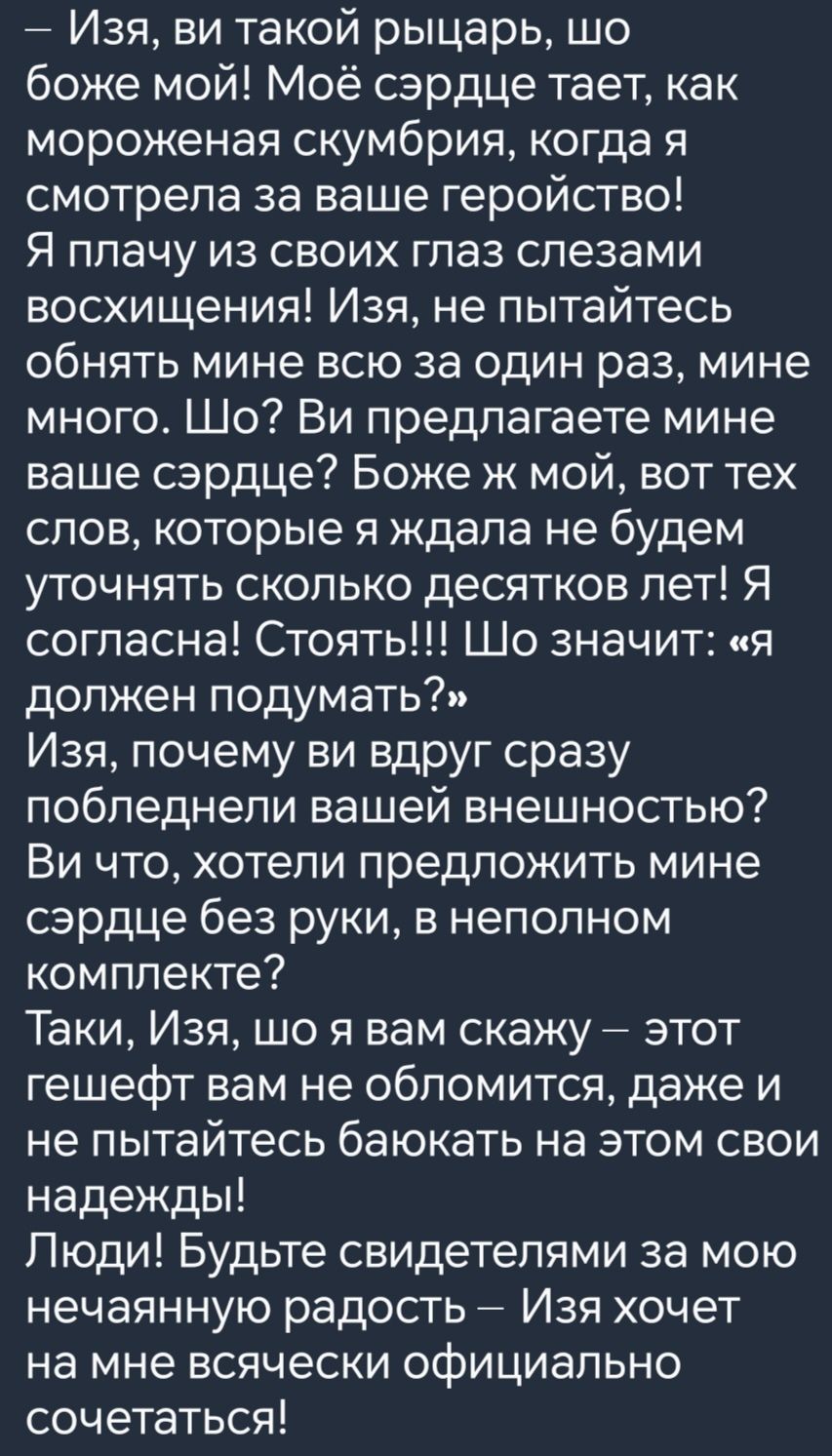 Изя ви такой рыцарь шо боже мой Моё сэрдце тает как мороженая скумбрия когда я смотрела за ваше геройство Я плачу из своих глаз слезами восхищения Изя не пытайтесь обнять мине всю за один раз мине много Шо Ви предлагаете мине ваше сэрдце Боже ж мой вот тех слов которые я ждала не будем уточнять сколько десятков лет Я согласна Стоять Шо значит я дол